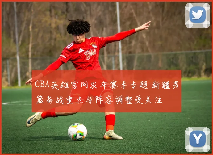 CBA英雄官网发布赛季专题 新疆男篮备战重点与阵容调整受关注