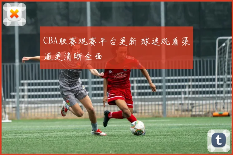 CBA联赛观赛平台更新 球迷观看渠道更清晰全面