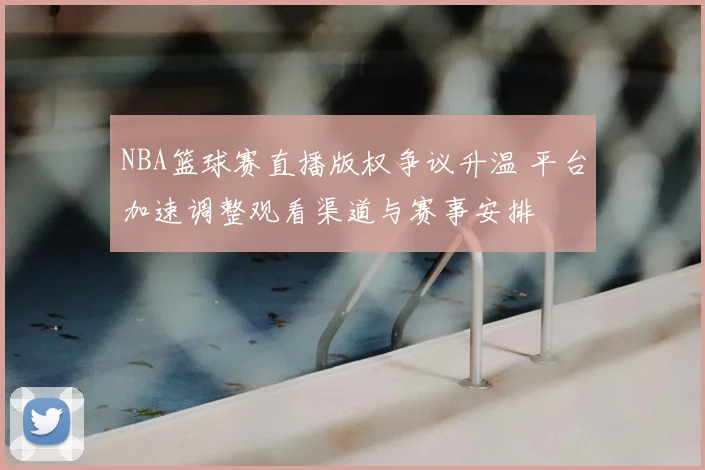 NBA篮球赛直播版权争议升温 平台加速调整观看渠道与赛事安排