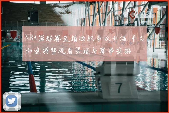 NBA篮球赛直播版权争议升温 平台加速调整观看渠道与赛事安排