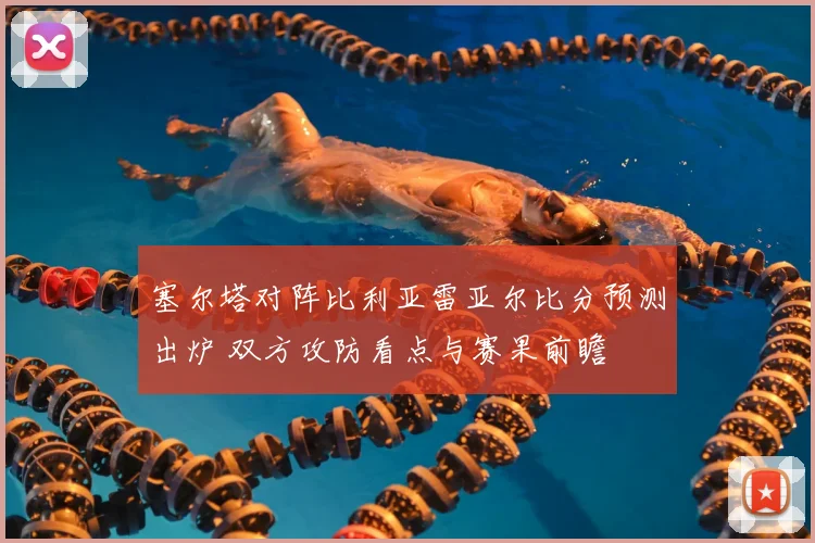 塞尔塔对阵比利亚雷亚尔比分预测出炉 双方攻防看点与赛果前瞻