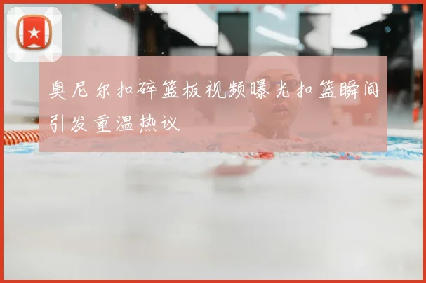 奥尼尔扣碎篮板视频曝光扣篮瞬间引发重温热议