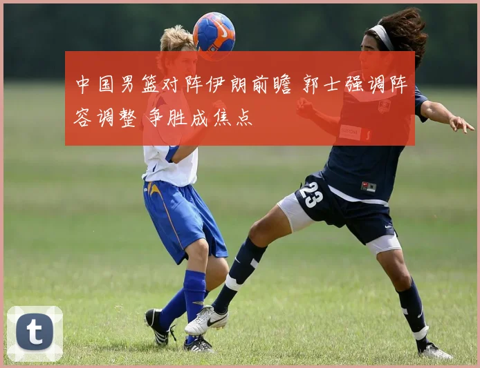 中国男篮对阵伊朗前瞻 郭士强调阵容调整 争胜成焦点