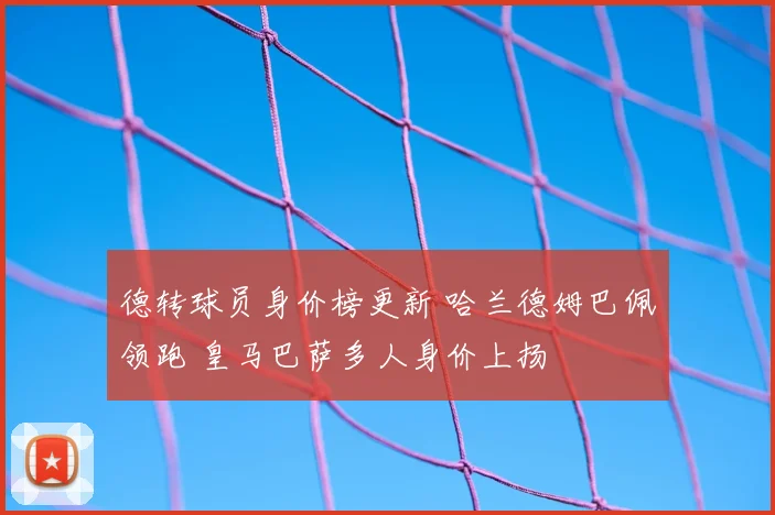 德转球员身价榜更新 哈兰德姆巴佩领跑 皇马巴萨多人身价上扬