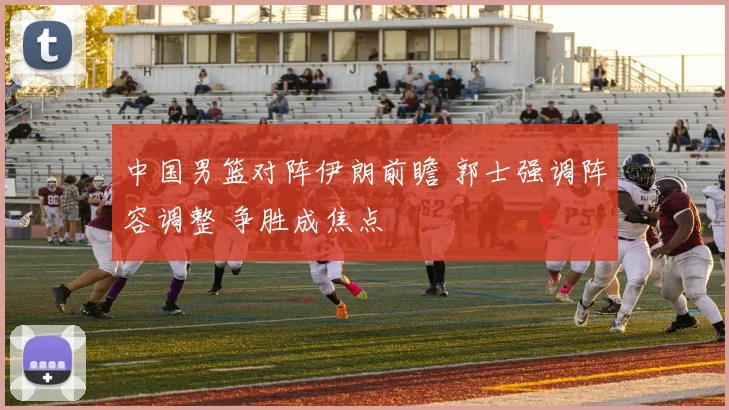 中国男篮对阵伊朗前瞻 郭士强调阵容调整 争胜成焦点