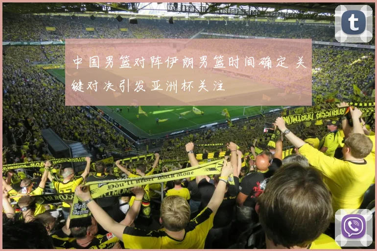 中国男篮对阵伊朗男篮时间确定 关键对决引发亚洲杯关注