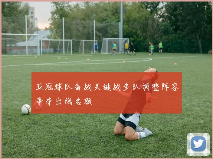亚冠球队备战关键战多队调整阵容争夺出线名额